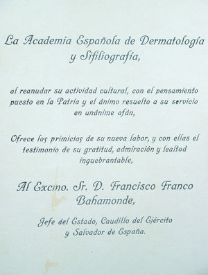 Saludo al general Franco, que aparece en el número de marzo de 1939 de Actas. Es uno de los pocos casos en los que la Revista rompe su carácter apolítico –primordial para el fundador Azúa–. Sin embargo, esta servidumbre quizás facilitó que Actas Dermo-Sifiliográficas pudiese continuar su publicación y tuviese preferencia para disponer del escasísimo papel de imprenta al que se podía acceder en la posguerra.
