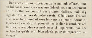 Excerpt from the preface to the fourth edition of Précis de Dermatologie of 1928. In subsequent editions, while maintaining its didactic characteristics, I have strived not only to make known the progress made, but also to point out the gaps in our knowledge. This is done in the hope that if this book falls before the eyes of young dermatologists, it may encourage them to fill these gaps, to solve these truly important problems, through research that they undertake.