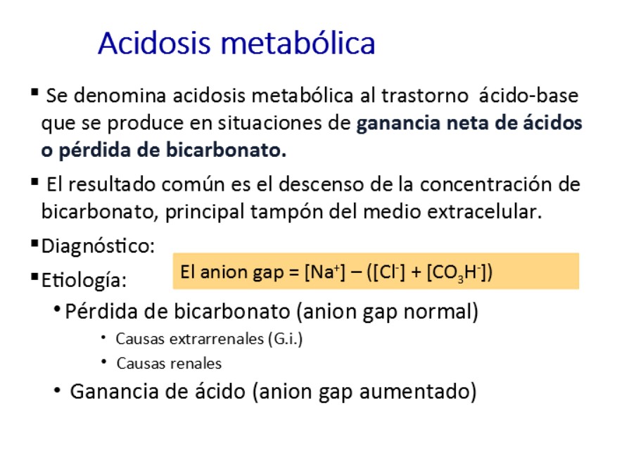 Se denomina acidosis metabólica al trastorno  ácido-base que se produce en situaciones de ganancia neta de ácidos o pérdida de bicarbonato. El resultado común es el descenso de la concentración de bicarbonato, principal tampón del medio extracelular.
Desde hace más de dos décadas y con fines eminentemente prácticos, las acidosis metabólicas se clasifican en función del anion gap.
Las acidosis consecuencia directa de la pérdida de bicarbonato (ej. Diarreas), tendrán el valor del anion Gap normal.  Ante la pérdida de bicarbonato, el riñón pone en marcha un mecanismo de retención de cloro, que resulta en la normalización del AG.
Las AM producidas por ganancia neta de ácidos, bien sea por su administración exógena (intoxicaciones) o por alteraciones metabólicas que conducen  a acúmulo de ácidos endógenos, tendrán un AG aumentado.