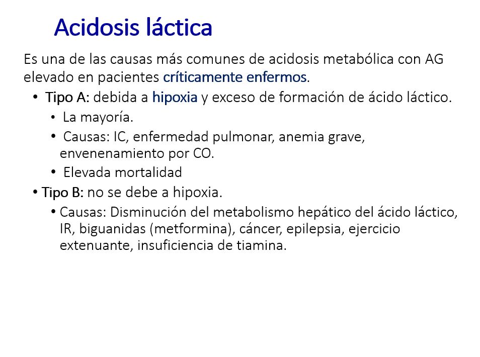 La acidosis láctica clásicamente se clasifica  en dos tipos principales:

Debida a hipoxia y exceso de formación de ácido láctico. Constituye la mayoría. El razonamiento acerca de su origen debe incluir todos los pasos del oxígeno desde el pulmón hasta los tejidos. Por ej. Por disminución del O2 alveolar (ahogamiento), falta de aporte de O2 (Enf. Pulmonar).
 Debido a disminución del metabolismo hepático del ác. Láctico, en ausencia de hipoxia. Por enf. Extensa del hígado o interferencia con el metbolismo hepático.
Por intoxicaciones: el dato de mayor utilidad, además de la medida directa del tóxico, por ej. Metanol o etilenglicol, es el cálculo del gap osmolar; que es la diferencia entre la osmolalidad medida directamente por el osmómetro y la calculada.
