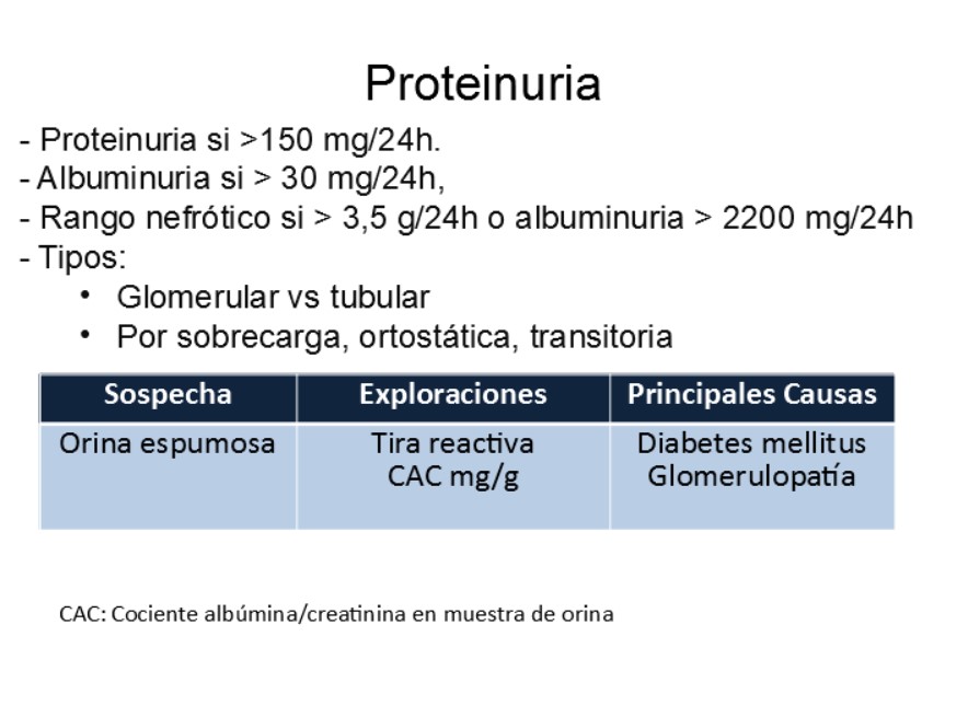 Excreción habitual de proteínas es de 40-80 mg/24h (normal 150 m5/24h, albuminuria si > 30 mg/24h, si hay > 3,5 g/24h o albuminuria > 2200 mg/24h = proteinuira de rango nefrótico. En niños: > 40 mg/hora/m2 sc

Detección: 
1) Tiras reactivas Combur Test (detectan albúmina) ¿ posible Falso negativo si proteínas son de otro tipo
2) Laboratorio: muestra de orina aislada (albumina/creatinina mg/g) y orina de 24h

Las tiras reactivas pueden tener:
Falsos +: pH orina alcalino > 7, orina muy concentrada, contaminación (bacteriuria, piuria, clorhexidina), detergentes
Falsos -: pH orina ácido, orina diluida,  tira reactiva sólo detecta albúmina (puede dar resultado negativo para otros tipos como proteínas de bajo peso molecular-cadenas ligeras)

Tipos de proteinuria: 
-Glomerular: habitualmente formada por albúmina (si > 85% se considera selectiva), cuantitativamente superior a 2g/24h
-Tubular: formada en su mayor parte por proteína de Tamm-Horsfall (uromodulina), habitualmente < 2 g/24h

-Transitoria : suele ser benigna, pe. ejercicio intenso o cuadro febril 
-Ortostática: benigna, pacientes jóvenes-adolescentes, aparece en bipedestación tras 4-6 h y desaparece en debúbito
-Sobrecarga: asociada a una producción anómala de proteínas p.e. mieloma

La presencia de espuma en la orina nos debe hacer sospechar una proteinuria.  Hay que preguntar al paciente (p.e. si tiene edemas) porque puede que no le den importancia. 

La albuminuria debe considerarse un factor de riesgo vascular, y puede preceder a la aparición de patologías graves renales, cerebrales y/o cardíacas.