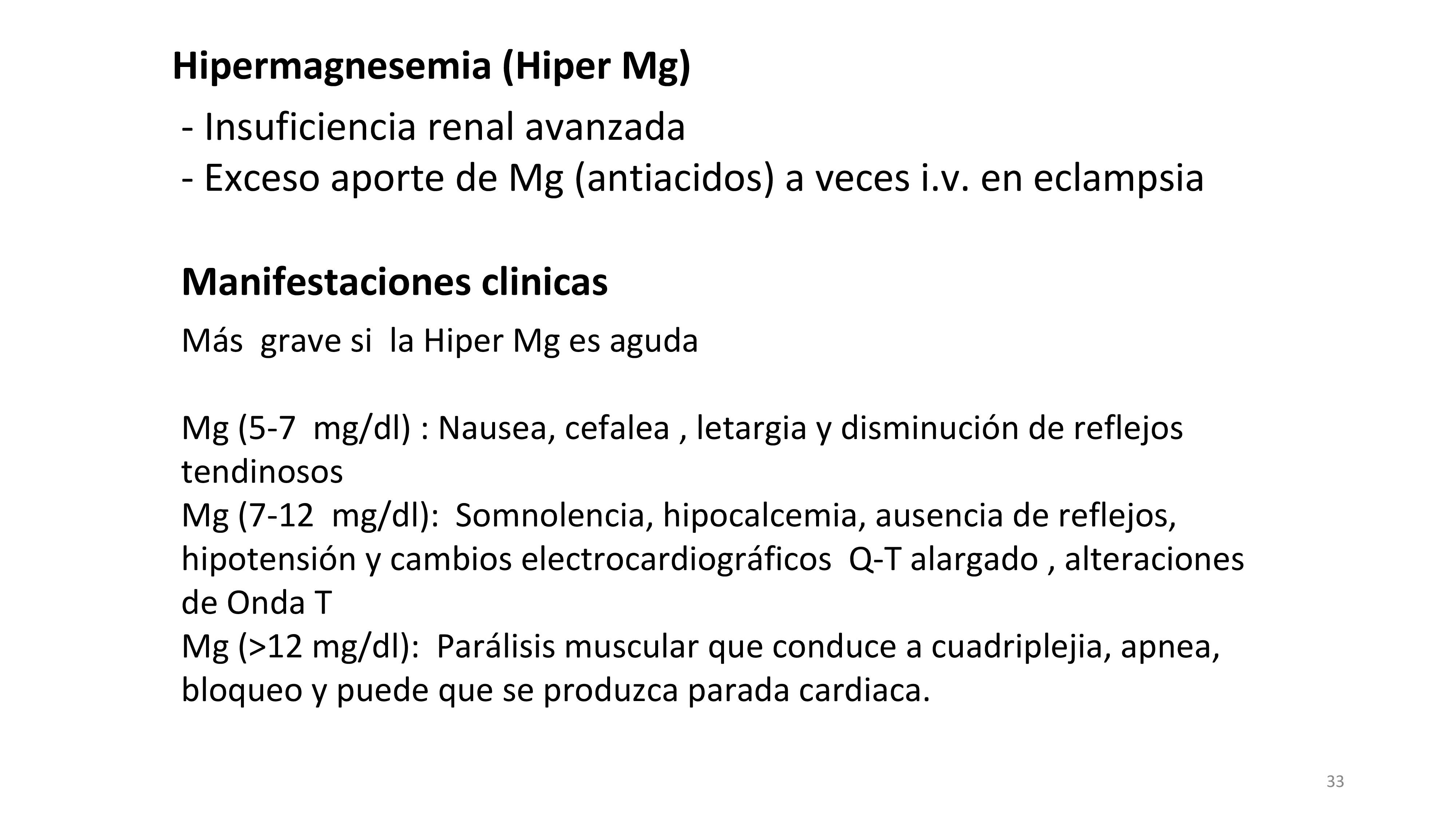 La hipermagnesemia ocurre en dos situaciones: cuando hay una disminución del Filtrado glomerular (FG) o si existe un gran aporte de Mg.Las manifestaciones clínicas son mas graves si la hiper Mg se desarrolla de forma aguda. Se resumen las manifestaciones clínicas de la hiper Mg de acuerdo a los niveles de Mg