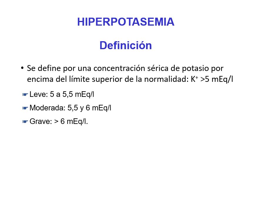 Se define la hiperpotasemia por una concentración sérica de potasio por encima del límite superior de la normalidad: K+ >5 mEq/l.
Se clasifica en:

Leve: 5 a 5,5 mEq/l
Moderada: 5,5 y 6 mEq/l
Grave: > 6 mEq/l.
