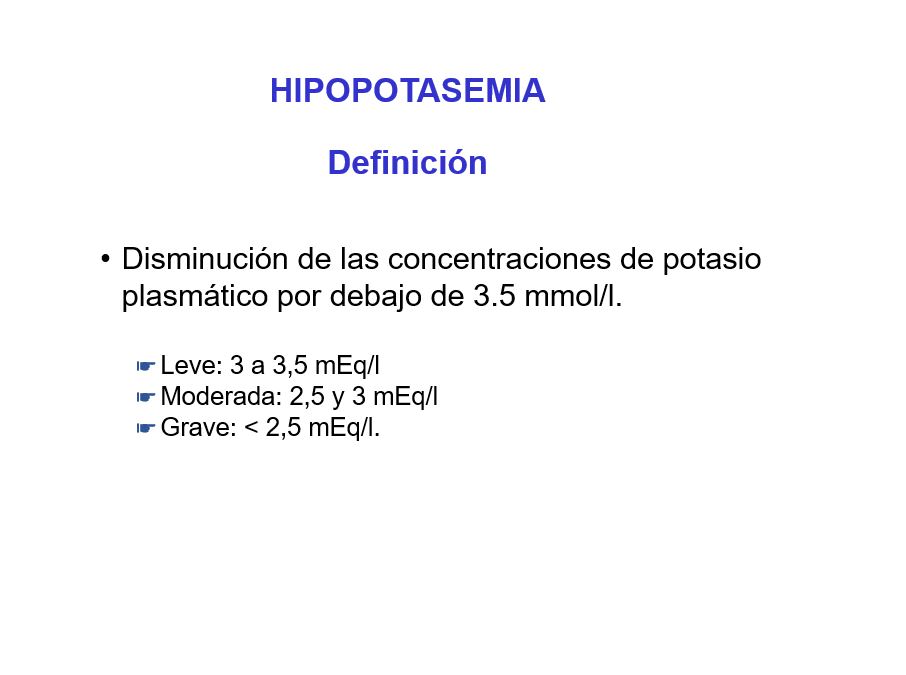 La hipopotasemia se define como una disminución de las concentraciones de potasio plasmático por debajo de 3.5 mmol/l. 
Se clasifica en función de los niveles de potasio en:

Leve: 3 a 3,5 mEq/l
Moderada: 2,5 y 3 mEq/l
Grave: < 2,5 mEq/l. 
